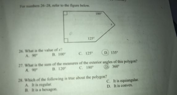 Fie temers 26-2K, refer to the figure below.
26. What is the value of x ?
A. 90^∘
B. 100^∘
C. 125^∘
D. 135^∘
27. What is the wum of the measures of the exterfor angles of this polygon?
A. 9 O^∘
B. 120^∘
C. 180^∘
(D) 360^∘

25 Which of tic following is true about the polygon?
A. It is regular.
C. It is equiangular.
if. It is a bexagon.
D. It is convex.
