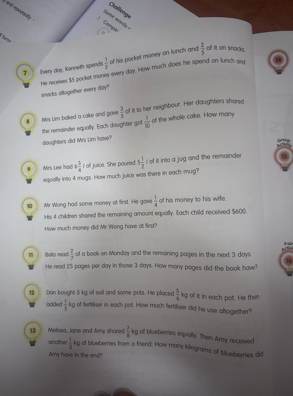 (7.) Kenneth spends (1)/(2) of his pocket money on lunch and (2)/(5) of it on snacks.

7 Every day, Kench every day. How much does he spend on lunch and He receives $ 5 pocket money snacks altogether every day?
8 Mrs Lim baked a cake and gave (3)/(5) of it to her neighbour. Her daughters shared the remainder equally. Each daughter got (1)/(10) of the whole cake. How many daughters did Mrs Lim have?
9. Mrs Lee had 6 (3)/(4) l of juice. She poured 5 (1)/(2) l of it into a jug and the remainder equally into 4 mugs. How much juice was there in each mug?
Group
activity.
15
(10) Mr Wong had some money at first. He gave (1)/(4) of his money to his wife.

His 4 children shared the remaining amount equally. Each child received $ 600. How much money did Mr Wong have at first?
11) Bala read (2)/(7) of a book on Monday and the remaining pages in the next 3 days. He read 25 pages per day in those 3 days. How many pages did the book have?
12. Dan bought 5 kg of soil and some pots. He placed (5)/(6) kg of it in each pot. He then added (1)/(5) kg of fertiliser in each pot. How much fertiliser did he use altogether?

13 Melissa, Jane and Amy shared (7)/(8) kg of blueberries equally. Then Amy received another (1)/(3) kg of blueberries from a friend. How many kilograms of blueberries did Amy have in the end?