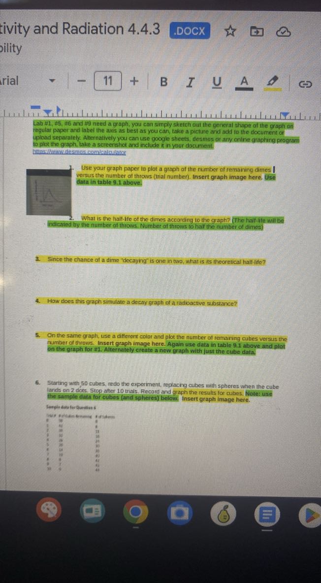 tivity and Radiation 4.4.3
.DOCX
bility

    rial -11+B  I  ∪   A  →  ↔


Lab #1, 25,45 and 49 need a graph, you con simply sketch out the gereyal shope at the graph on regular paper and labet the axis as best as you can, take a picture and add to the document or upbad separainty. Alternathely you can use googie sheets, tesmns ar arri ontina graphing program to plax the graph, thike a screarshot and nelude R in vour dacumum.
brensiliwawdermos, comkain.labor
1. Use your graph paper to plot a graph of the number of remaining dimes I versus the number of throws (tinal number). Insert graph image here. Use data in table 9.1 above.
(indicaled ty the number of throws. Number of throws to hal the mumber of dines)
3. Since the chance of a dime "decaying" is one in WW, what is is theoretical half-Ide?
4. How does this graph simulate a decay graph of a rädioactove sabstance?
5. On the same graph, use a different color and plot the number of remaining cubes versus the number of throws. Insert graph image here. Again use data in table 9.1 above and plot on the graph for #1. Alternately create a new graph with just the cube data.
6. Starting with, 50 cubes, redo the experiment, replacing cubes with spheres when the cube lands on 2 does. Stop ater 10 trials. Record and graph the results for cubes. Nate: use the sample dati for cubes (and spheres) below: Insert graph insage here.
Sarpit dia fer Gueviday 6

bys     4     

±     57     

1     A     8 

7     30     11 

7     12     38 

4     24     4 

3     7     3 

k     is     b) 

1     10     e) 

4     4     47 

1     r     4 

70     4     45 

