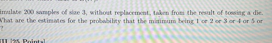 imulate 200 samples of size 3 , without replacement, taken from the result of tossing a die. What are the estimates for the probability that the minimum being 1 or 2 or 3 or 4 or 5 or ?