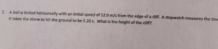 5. A ball is kicked horizontally with an initial speed of 12.0  m / s from the edge of a cliff. A stopwatch measures the tim it takes the stone to hit the ground to be 5.20 s . What is the height of the cliff?
