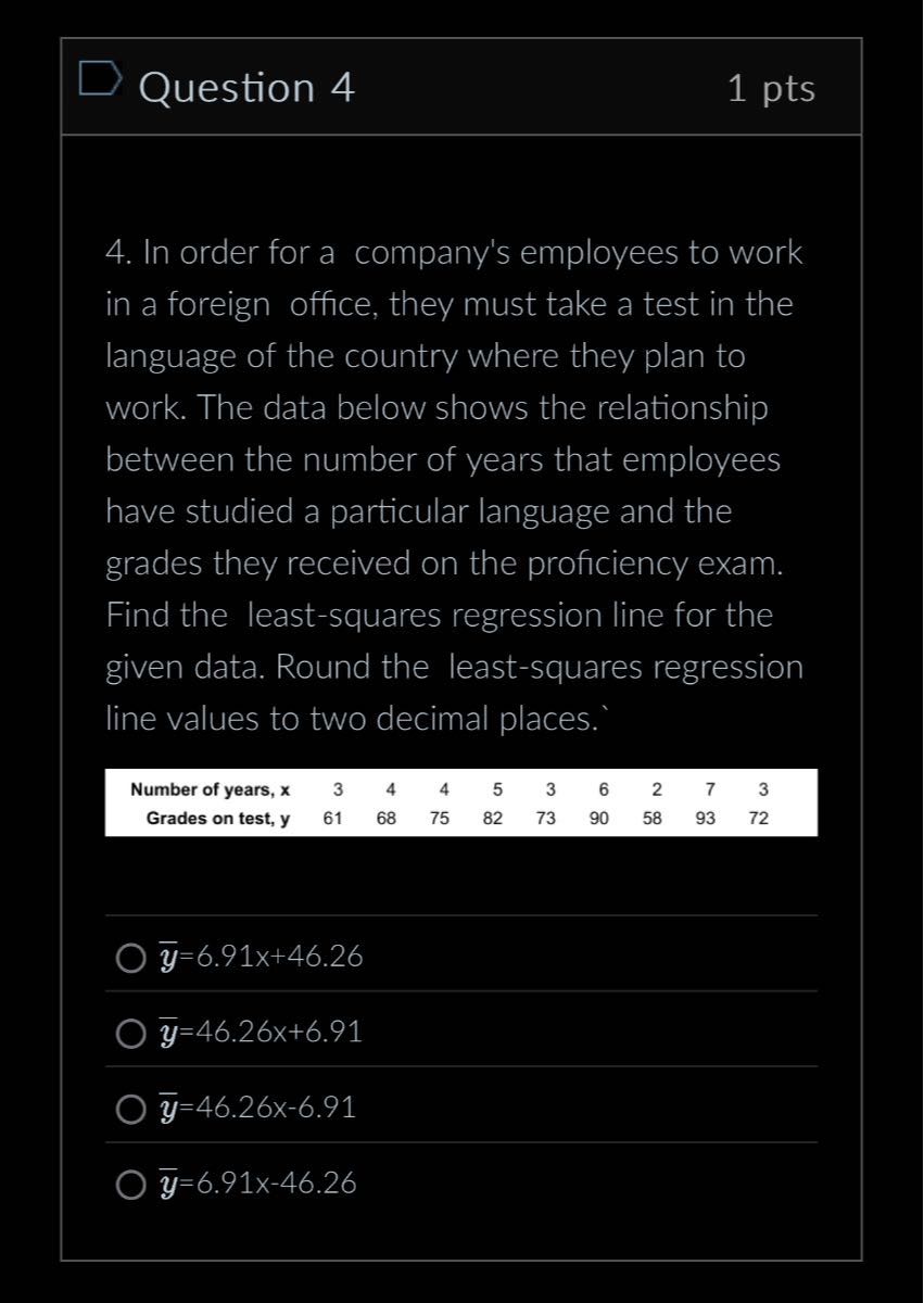Question 4
1 pts
4. In order for a company's employees to work in a foreign office, they must take a test in the language of the country where they plan to work. The data below shows the relationship between the number of years that employees have studied a particular language and the grades they received on the proficiency exam. Find the least-squares regression line for the given data. Round the least-squares regression line values to two decimal places.'
Number of years, x
Grades on test, 𝐲
61
68
75
82
3
73
6
90
58
3
93    72
y̅=6.91 x+46.26
y̅=46.26 x+6.91
y̅=46.26 x-6.91
y̅=6.91 x-46.26