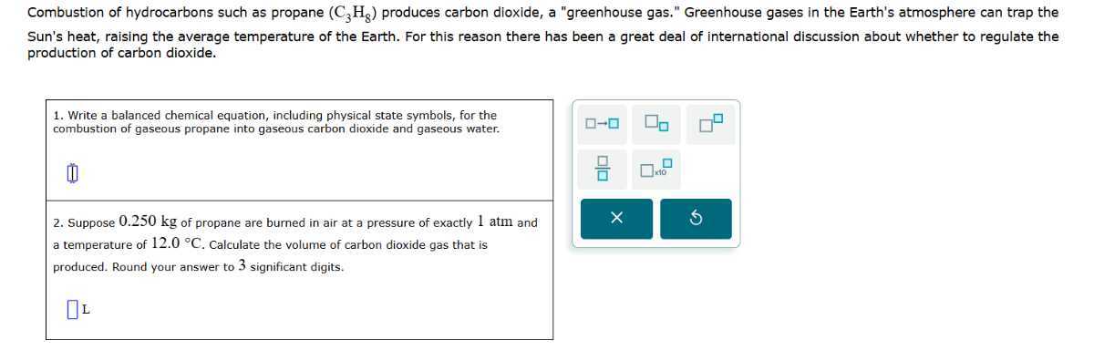 Combustion of hydrocarbons such as propane (C3H8) produces carbon dioxide, a "greenhouse gas." Greenhouse gases in the Earth's atmosphere can trap the Sun's heat, raising the average temperature of the Earth. For this reason there has been a great deal of international discussion about whether to regulate the production of carbon dioxide.
1. Write a balanced chemical equation, including physical state symbols, for the combustion of gaseous propane into gaseous carbon dioxide and gaseous water.
□
2. Suppose 0.250 kg of propane are burned in air at a pressure of exactly 1 atm and a temperature of 12.0^∘C. Calculate the volume of carbon dioxide gas that is produced. Round your answer to 3 significant digits.
□ L