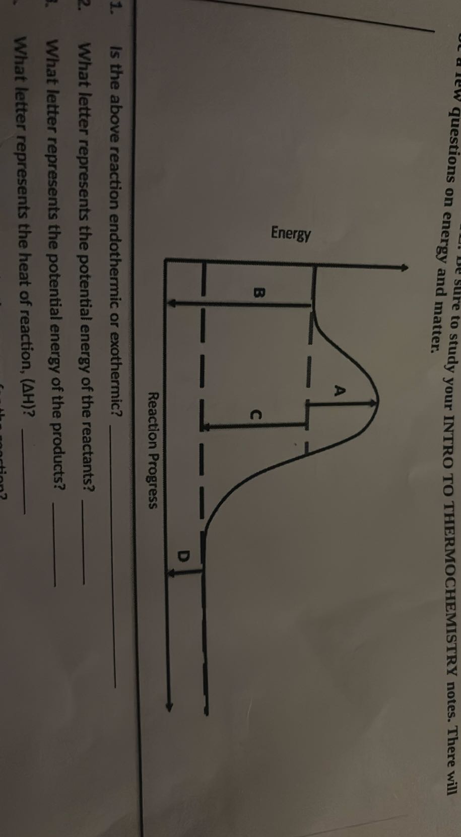 sure to study your INTRO TO THERMOCHEMISTRY notes. There will questions on energy and matter.
1. Is the above reaction endothermic or exothermic? 
2. What letter represents the potential energy of the reactants? 
What letter represents the potential energy of the products? 
What letter represents the heat of reaction, (Δ H) ? 