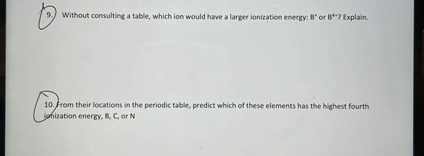 9. Without consulting a table, which ion would have a larger ionization energy: B^+or B^4+ ? Explain.
10. From their locations in the periodic table, predict which of these elements has the highest fourth ionization energy, B, C, or N