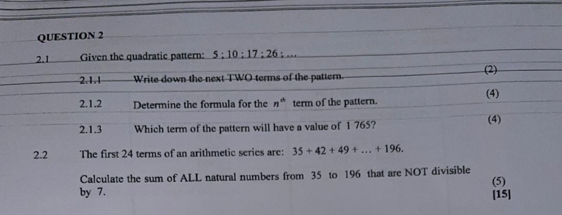 QUESTION 2
2.1 Given the quadratic pattern: 5 ; 10 ; 17 ; 26 ; …
2.1.1 Write down the next TWO terms of the pattern.
2.1.2 Determine the formula for the n^th term of the pattern.
(4)
2.1.3 Which term of the pattern will have a value of 1765 ?
(4)
2.2 The first 24 terms of an arithmetic series are: 35+42+49+…+196.

Calculate the sum of ALL natural numbers from 35 to 196 that are NOT divisible by 7 .
(5)
[15]