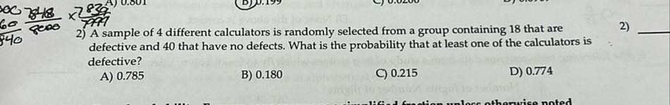 2) A sample of 4 different calculators is randomly selected from a group containing 18 that are defective and 40 that have no defects. What is the probability that at least one of the calculators is defective?
A) 0.785
B) 0.180
C) 0.215
D) 0.774