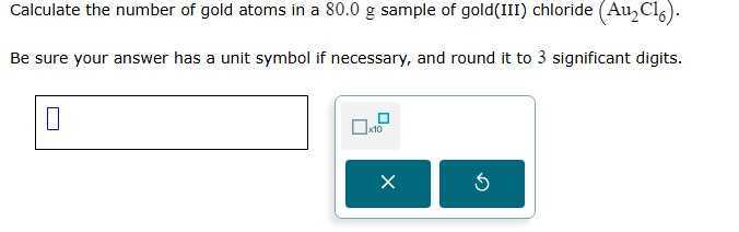 Calculate the number of gold atoms in a 80.0 g sample of gold(III) chloride (Au2Cl6).
Be sure your answer has a unit symbol if necessary, and round it to 3 significant digits.
□
□ 40