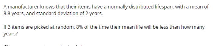 A manufacturer knows that their items have a normally distributed lifespan, with a mean of 8.8 years, and standard deviation of 2 years.

If 3 items are picked at random, 8 % of the time their mean life will be less than how many years?