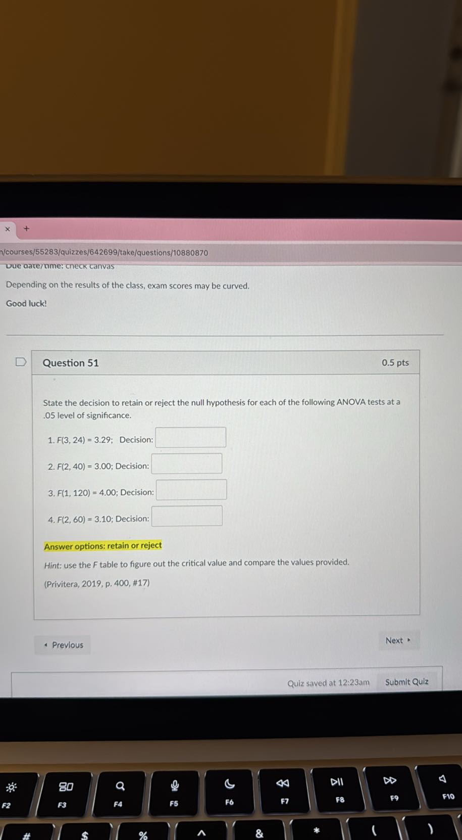 /courses/55283/quizzes/642699/take/questions/10880870
oue oare/nme: cneck canvas

Depending on the results of the class, exam scores may be curved.
Good luck!

Question 51
0.5 pts

State the decision to retain or reject the null hypothesis for each of the following ANOVA tests at a .05 level of significance.
1. F(3,24)=3.29; Decision: □
2. F(2,40)=3.00; Decision: □
3. F(1,120)=4.00; Decision: □
4. F(2,60)=3.10; Decision: □

Answer options: retain or reject
Hint: use the F table to figure out the critical value and compare the values provided.
(Privitera, 2019, p. 400, #17)
Previous
Next *
Quiz saved at 12:23am
Submit Qulz