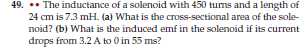49. ** The inductance of a solenoid with 450 turns and a length of 24 cm is 7.3 mH . (a) What is the cross-sectional area of the solenoid? (b) What is the induced emf in the solenoid if its current drops from 3.2 A to 0 in 55 ms ?