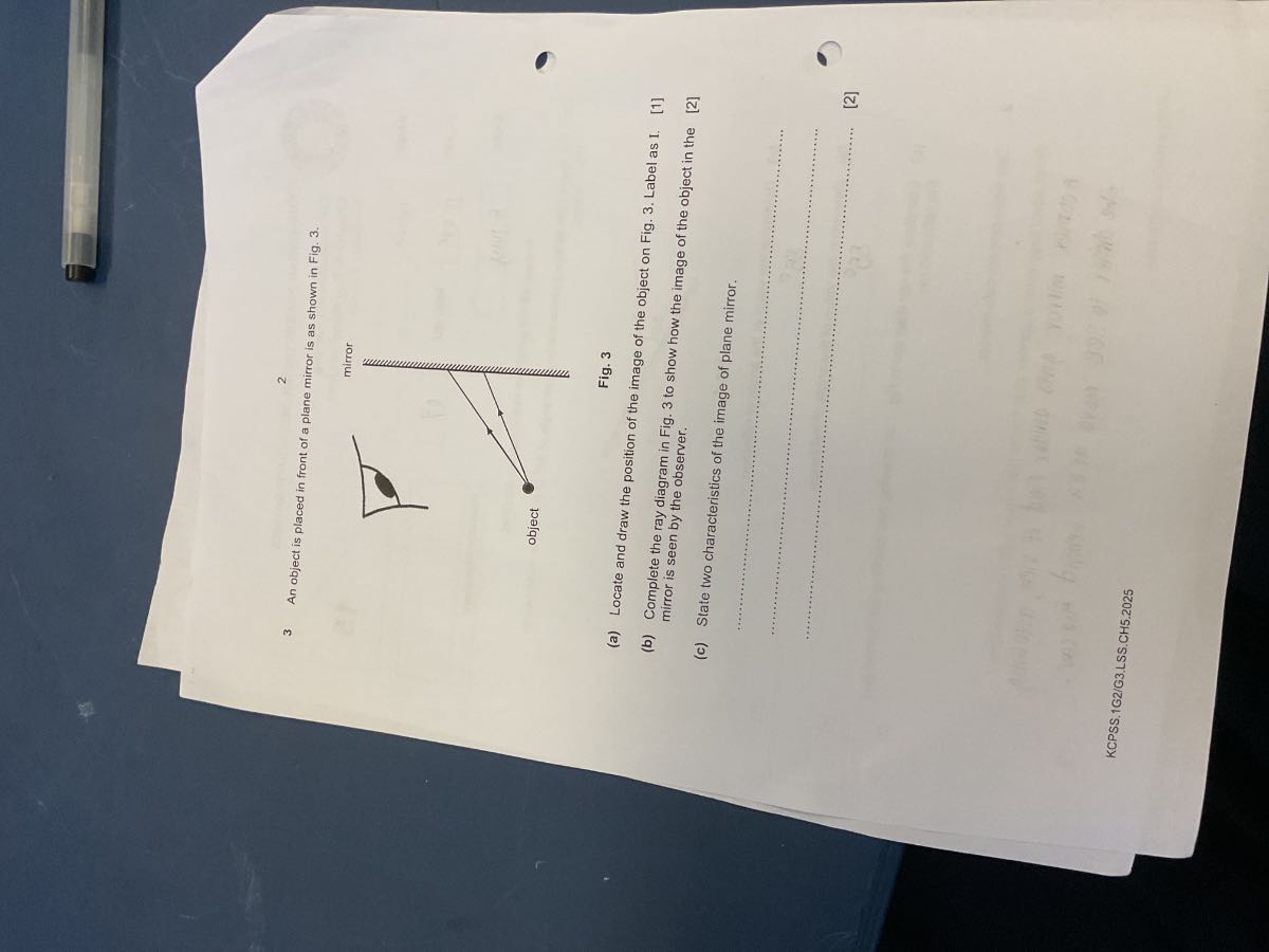 3 An object is placed in front of a plane mirror is as shown in Fig. 3.
2

Fig. 3
(a) Locate and draw the position of the image of the object on Fig. 3. Label as I.
(b) Complete the ray diagram in Fig. 3 to show how the image of the object in the mirror is seen by the observer.
[1]
(c) State two characteristics of the image of plane mirror,
[2]



[2]
KCPSS.1G2/G3.LSS.CH5.2025