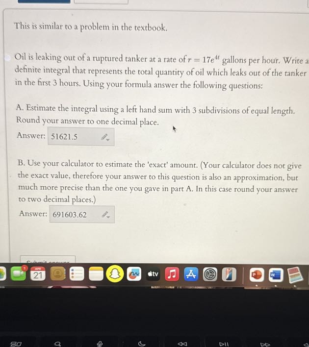 This is similar to a problem in the textbook.

Oil is leaking out of a ruptured tanker at a rate of r=17 e^4 t gallons per hour. Write a definite integral that represents the total quantity of oil which leaks out of the tanker in the first 3 hours. Using your formula answer the following questions:
A. Estimate the integral using a left hand sum with 3 subdivisions of equal length. Round your answer to one decimal place.
Answer: 51621.5
B. Use your calculator to estimate the 'exact' amount. (Your calculator does not give the exact value, therefore your answer to this question is also an approximation, but much more precise than the one you gave in part A. In this case round your answer to two decimal places.)
Answer: 691603.62
