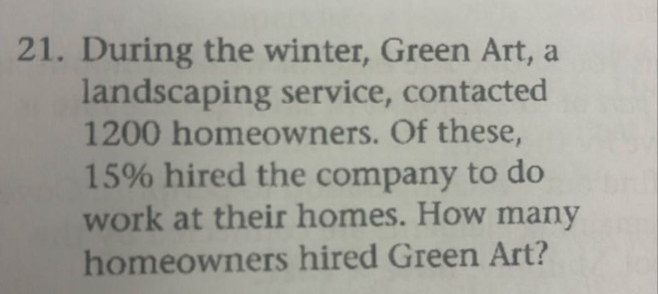 21. During the winter, Green Art, a landscaping service, contacted 1200 homeowners. Of these, 15 % hired the company to do work at their homes. How many homeowners hired Green Art?