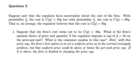 Question 2

Suppose now that the regulator faces uncertainty about the cost of the firm. With probability (1)/(2), the cost is C(q)=40 q but with probability (1)/(2), the cost is C(q)=60 q. That is, on average, the regulator believes that the cost is C(q)=50 q.
1. Suppose that the firm's cost turns out to be C(q)=40 q. What is the firm's optimal choice of price and quantity if the regulator imposes a cap of p̅=50 on the price-per-unit? What is the consumer surplus in this case? Hint: with this price cap, the firm's best option is to set a uniform price as in the normal monopoly problem, but that uniform price could be above or below the per-unit price cap. If it is above, the firm is limited to charging the price cap.