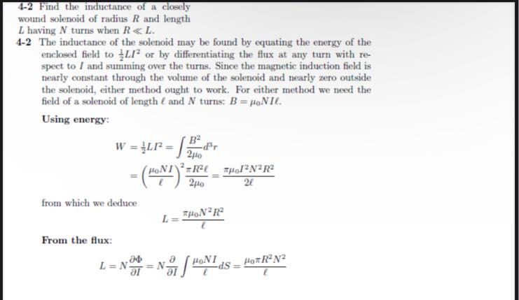 4-2 Find the inductance of a closely wound solenoid of radius R and length
L having N turns when R ≪ L.
4-2 The inductance of the solenoid may be found by equating the energy of the enclosed field to (1)/(2) L I^2 or by differentiating the flux at any turn with respect to I and summing over the turns. Since the magnetic induction field is nearly constant through the volume of the solenoid and nearly zero outside the solenoid, either method ought to work. For either method we need the field of a solenoid of length ℓ and N turns: B=μ0 N I ℓ.
Using energy:

    W     =(1)/(2) L I^2=∫(B^2)/(2 μ0) d^3 r 
        =((μ0 N I)/(ℓ))^2(π R^2ℓ)/(2 μ0)=(πμ0 I^2 N^2 R^2)/(2 ℓ)

from which we deduce

    L=(πμ0 N^2 R^2)/(ℓ)


From the flux:

    L=N (∂Φ)/(∂ I)=N (∂)/(∂ I)∫(μ0 N I)/(ℓ) d S=(μ0π R^2 N^2)/(ℓ)
