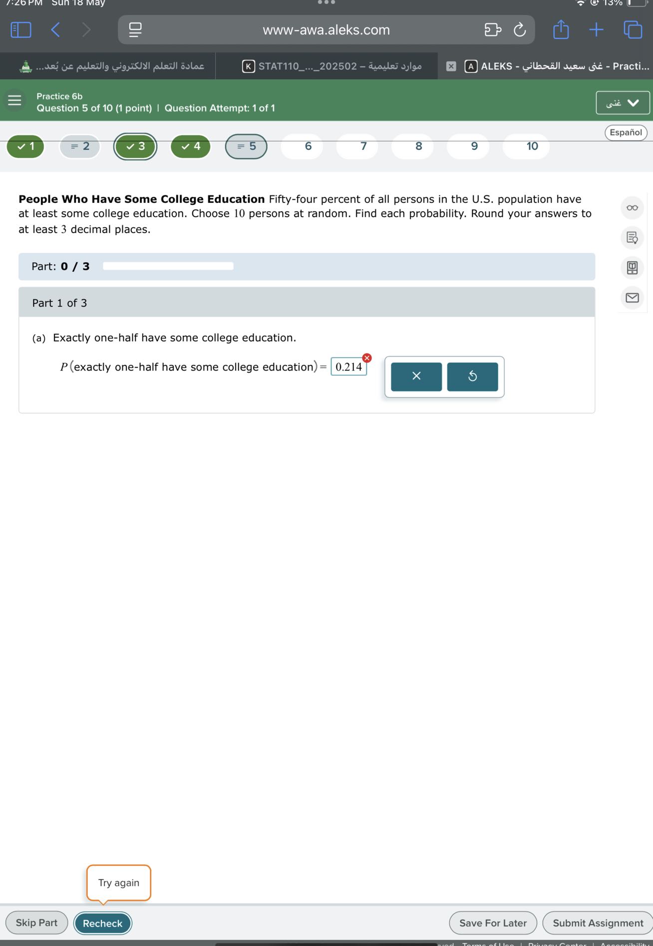 www-awa.aleks.com
????? ?????? ?????????? ???????? ?? ????...
STAT110...202502 - ????? ???????
(A) ALEKS - ??? ???? ???????? - Practi...
Practice 6b
Question 5 of 10 (1 point) | Question Attempt: 1 of 1
Español

People Who Have Some College Education Fifty-four percent of all persons in the U.S. population have at least some college education. Choose 10 persons at random. Find each probability. Round your answers to at least 3 decimal places.

Part: 0 / 3

Part 1 of 3
(a) Exactly one-half have some college education.

    P( exactly one-half have some college education )=0.214^⊗

□
Try again
Skip Part
Recheck
Save For Later
Submit Assignment