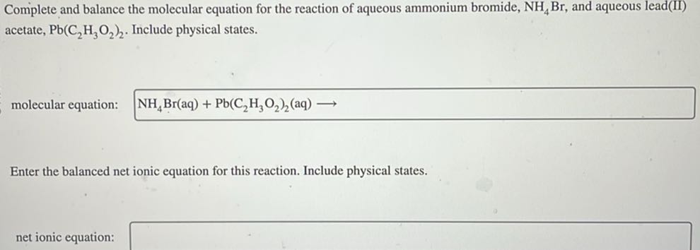 Complete and balance the molecular equation for the reaction of aqueous ammonium bromide, NH4Br, and aqueous lead(II) acetate, Pb(C2H3O2)2. Include physical states.
molecular equation:

    NH4Br(aq)+Pb(C2H3O2)2(aq) ⟶


Enter the balanced net ionic equation for this reaction. Include physical states.
net ionic equation: □