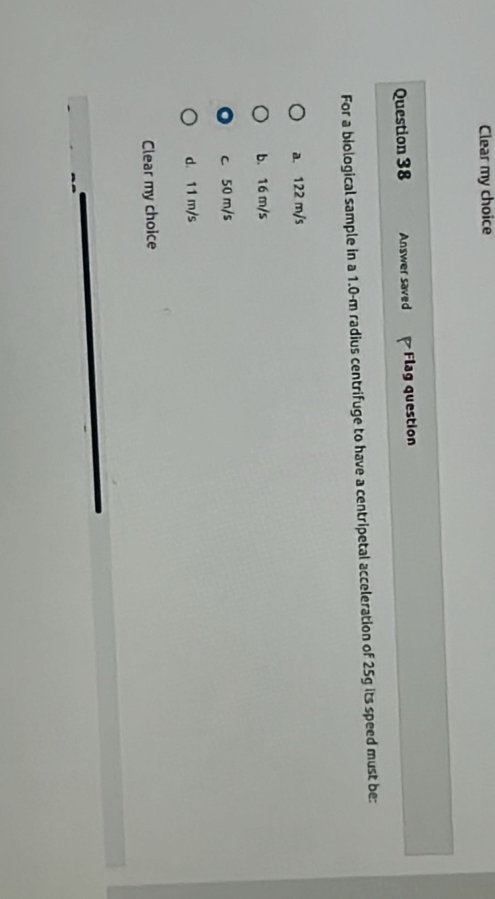 Clear my choice

Question 38
Answer saved
Flag question

For a biological sample in a 1.0 -m radius centrifuge to have a centripetal acceleration of 25 g its speed must be:
a. 122  m / s
b. 16  m / s
C 50  m / s
d. 11  m / s

Clear my choice