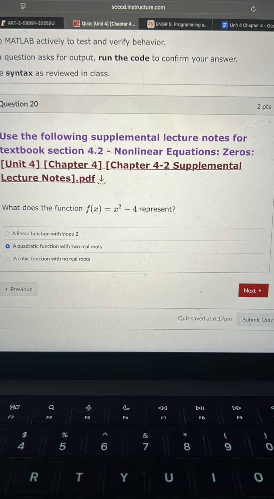ART-2-58991-2025SU
Quiz: [Unit 4] [Chapter 4...
ENGR 5: Programming a...
Unit 4 Chapter 4 - Go

MATLAB actively to test and verify behavior.
question asks for output, run the code to confirm your answer.
syntax as reviewed in class.

Question 20
2 pts

Use the following supplemental lecture notes for textbook section 4.2 - Nonlinear Equations: Zeros: [Unit 4] [Chapter 4] [Chapter 4-2 Supplemental Lecture Notes].pdf ↓

What does the function f(x)=x^2-4 represent?
A linear function with slope 2
A quadratic function with two real roots
A cubic function with no real roots
Previous
Next
Quiz saved at 6: 17 pm
Submit Quiz
80
Q
9
c
44
DII
∞
73
FA
F5
F6
F7
FB
F9
$
%
&
*
4
5
7
8
9