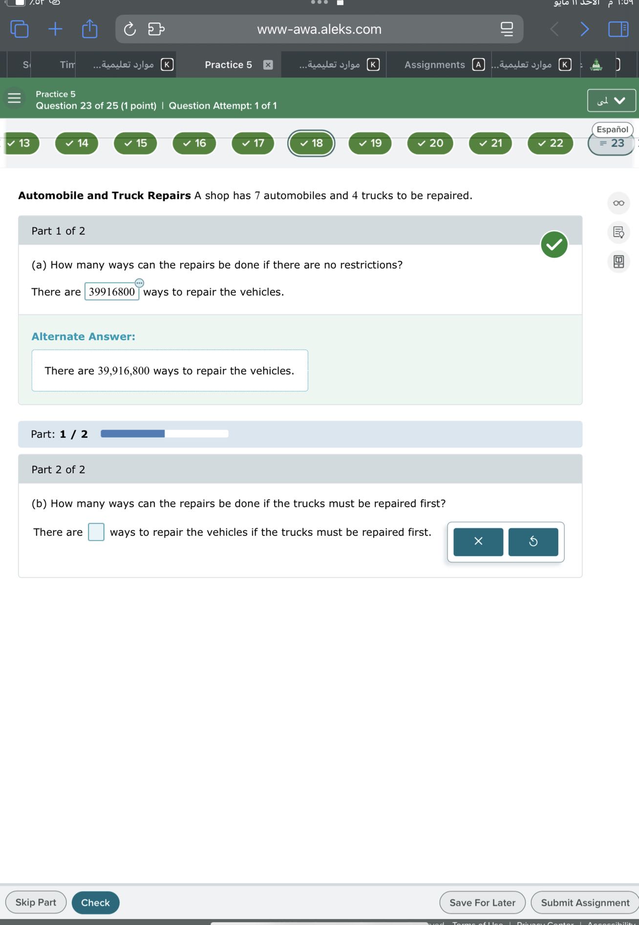 www-awa.aleks.com
S
Tir
????? ???????..
Practice 5
????? ???????.
Assignments
(A)
????? ???????
Practice 5
Question 23 of 25 (1 point) | Question Attempt: 1 of 1
?
Español
13
14
15
16
17
18
19
20
21
22
= 23

Automobile and Truck Repairs A shop has 7 automobiles and 4 trucks to be repaired.

Part 1 of 2
(a) How many ways can the repairs be done if there are no restrictions?

There are □ 39916800 ways to repair the vehicles.

Alternate Answer:

There are 39,916,800 ways to repair the vehicles.

Part: 1 / 2

Part 2 of 2
(b) How many ways can the repairs be done if the trucks must be repaired first?

There are □ ways to repair the vehicles if the trucks must be repaired first. □
×
t.
5
Skip Part
Check
Save For Later
Submit Assignment
