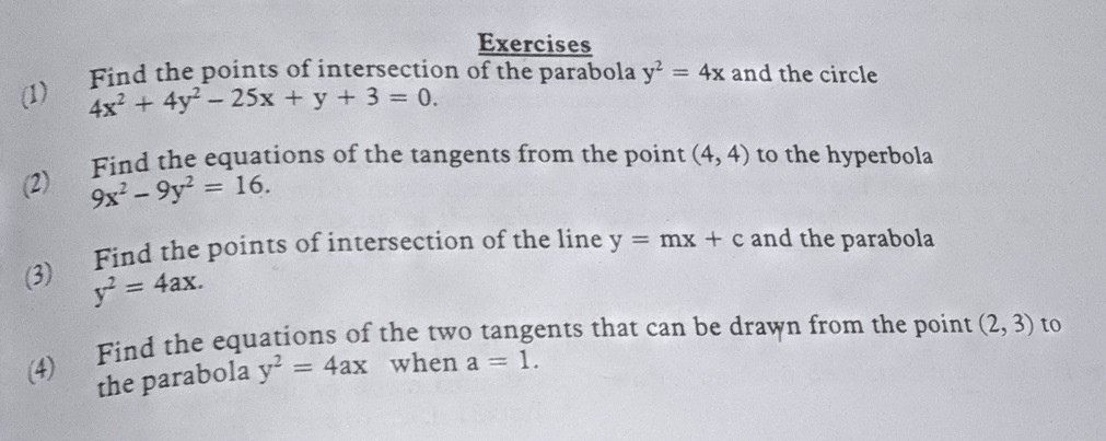 Exercises
(1) Find the points of intersection of the parabola y^2=4 x and the circle 4 x^2+4 y^2-25 x+y+3=0.
(2) Find the equations of the tangents from the point (4,4) to the hyperbola 9 x^2-9 y^2=16.
(3) Find the points of intersection of the line y=m x+c and the parabola y^2=4 a x.
(4) Find the equations of the two tangents that can be drawn from the point (2,3) to the parabola y^2=4 ax when a=1.