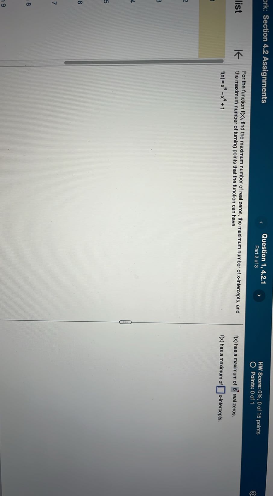 Section 4.2 Assignments
Question 1, 4.2.1
Part 2 of 3
HW Score: 0 %, 0 of 15 points
Points: 0 of 1

For the function f(x), find the maximum number of real zeros, the maximum number of x-intercepts, and the maximum number of turning points that the function can have.

    f(x)=x^6-x^4+1

f(x) has a maximum of 6 real zeros.
f(x) has a maximum of □ x-intercepts.