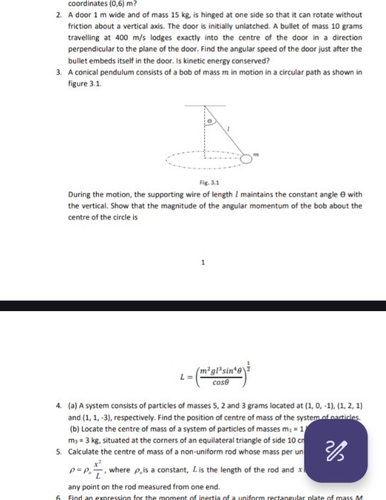 coordinates (0,6) m ?
2. A door 1 m wide and of mass 15 kg , is hinged at one side so that it can rotate without friction about a vertical axis. The door is initially unlatched. A bullet of mass 10 grams travelling at 400  m / s lodges exactly into the centre of the door in a direction perpendicular to the plane of the door. Find the angular speed of the door just after the bullet embeds itself in the door. Is kinetic energy conserved?
3. A conical pendulum consists of a bob of mass m in motion in a circular path as shown in figure 3.1.

Fig. 3.1
During the motion, the supporting wire of length l maintains the constant angle θ with the vertical. Show that the magnitude of the angular momentum of the bob about the centre of the circle is
1

    L=((m^2 g l^3sin ^4θ)/(cosθ))^(1)/(2)

4. (a) A system consists of particles of masses 5,2 and 3 grams located at ( 1,0,-1 ), ( 1,2,1 ) and ( 1,1,-3 ), respectively. Find the position of centre of mass of the system of narticles. (b) Locate the centre of mass of a system of particles of masses m1=1 m3=3  kg, situated at the corners of an equilateral triangle of side 10 cr
5. Calculate the centre of mass of a non-uniform rod whose mass per un ρ=ρo(x^2)/(L), where ρo is a constant, L is the length of the rod and any point on the rod measured from one end.