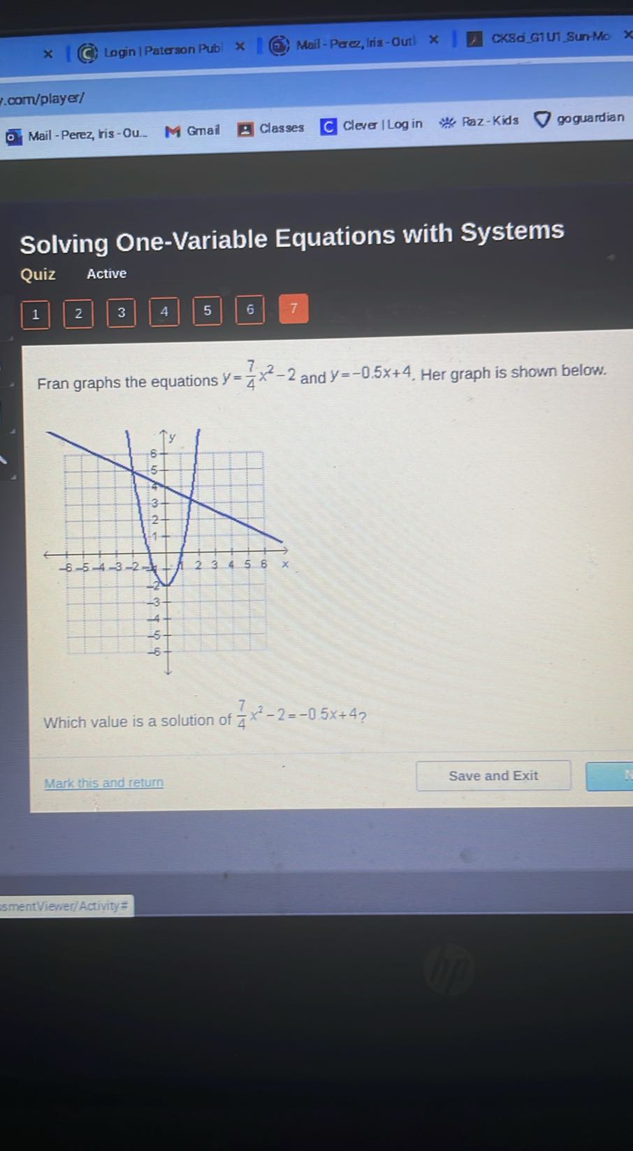 Login | Paterson Pub
Mail-Peres, |ris -Out
CKSdigiUl Sun-Mo
com/player/
Mail - Perez, ris-Ou..
Gmail
Classes
Clever I Log in
Paz-Kids
goguardian

Solving One-Variable Equations with Systems
Quiz Active
1
2
3
4
5
6
7

Fran graphs the equations y=(7)/(4) x^2-2 and y=-0.5 x+4. Her graph is shown below.

Which value is a solution of (7)/(4) x^2-2=-0.5 x+4 ?
Mark this and return
Save and Exit
smentViewer/Activity #