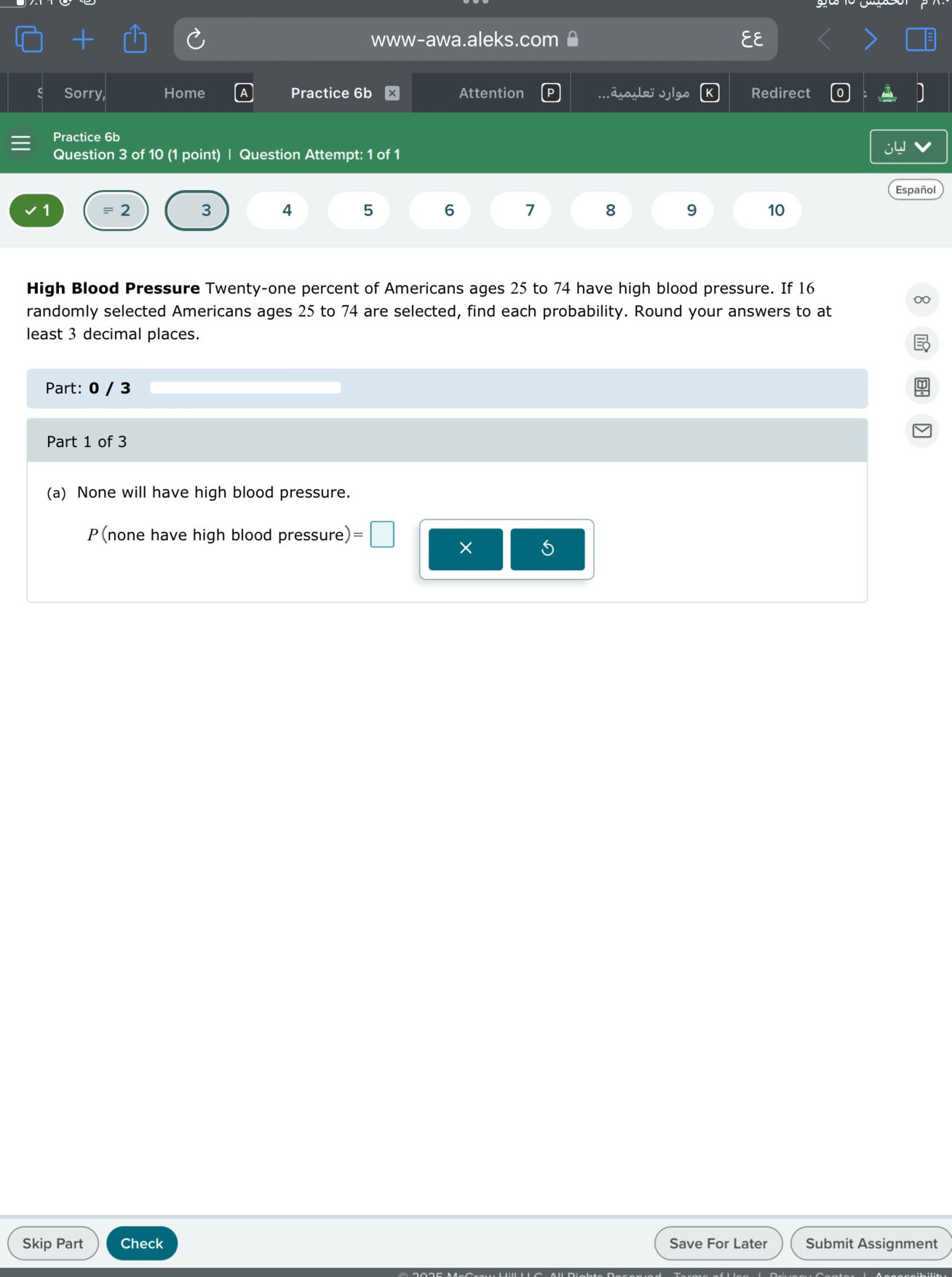 www-awa.aleks.com
??
Sorry,
Home
(A)
Practice 6b
Attention
????? ???????
Redirect
Practice 6b
Question 3 of 10 (1 point) | Question Attempt: 1 of 1
????
Español
1
=2
3
4
5
6
7
8
9
10

High Blood Pressure Twenty-one percent of Americans ages 25 to 74 have high blood pressure. If 16 randomly selected Americans ages 25 to 74 are selected, find each probability. Round your answers to at least 3 decimal places.

Part: 0 / 3

Part 1 of 3
(a) None will have high blood pressure.

    P( none have high blood pressure )=

□
Skip Part
Check
Save For Later
Submit Assignment
