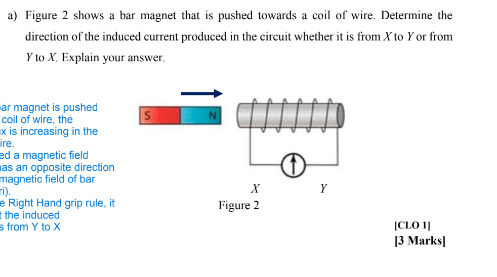 a) Figure 2 shows a bar magnet that is pushed towards a coil of wire. Determine the direction of the induced current produced in the circuit whether it is from X to Y or from Y to X. Explain your answer.
ar magnet is pushed coil of wire, the x is increasing in the ire.
ed a magnetic field las an opposite direction magnetic field of bar i).
e Right Hand grip rule, it the induced s from Y to X
Figure 2
[CLO 1]
[3 Marks]