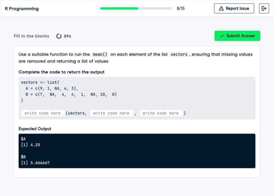 R Programming
8/15
Report Issue
FIII in the blanks
89 s
Submit Answer

Use a suitable function to run the mean() on each element of the list vectors, ensuring that missing values are removed and returning a list of values

Complete the code to return the output
“`
vectors <- list(
    A = c(9, 1,NA, 4, 3),
    B=c(7,NA,4,4,1,NA,10,8
)
“`
    write code here (vectors, write code here, write code here )

Expected Output
$A
[1] 4.25
$B
[1] 5.666667
