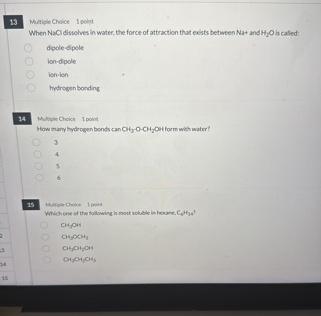 13
Multiple Choice
1 point

When NaCl dissolves in water, the force of attraction that exists between Na+ and H2O is called:
dipole-dipole
ion-dipole
ion-ion
hydrogen bonding

14
Multiple Choice
1 point

How many hydrogen bonds can CH3-O-CH2OH form with water?
3
4
5
6

15
Multiple Choice 1 point

Which one of the following is most soluble in hexane, C6H14 ?
CH3OH
CH3OCH3
CH3CH2OH
CH3CH2CH3