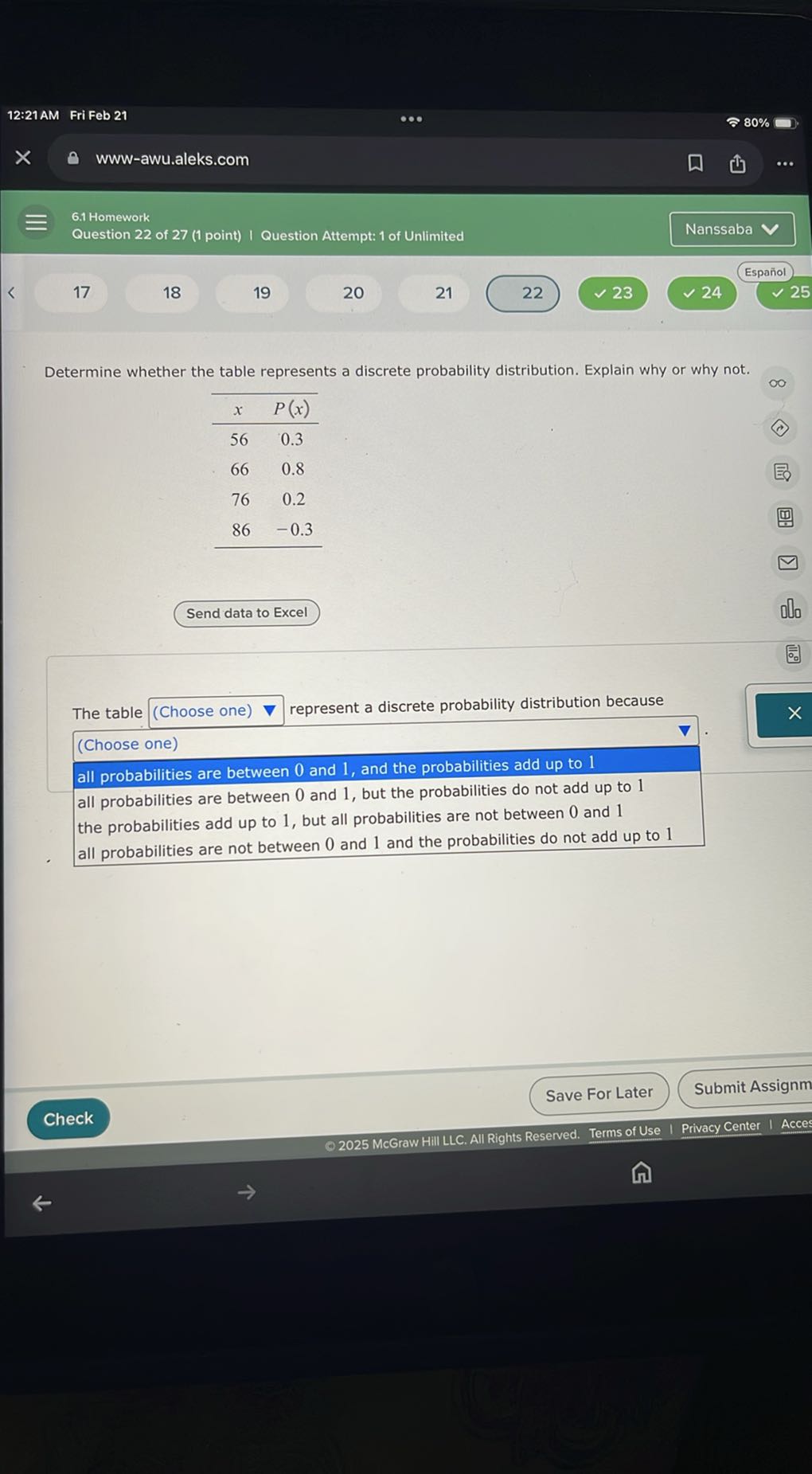 Determine whether the table represents a discrete probability distribution. Explain why or why not.

x P(x)
56 0.3
66 0.8
76 0.2
86 -0.3

Send data to Excel

The table (Choose one) represent a discrete probability distribution because
(Choose one)
all probabilities are between 0 and 1, and the probabilities add up to 1
all probabilities are between 0 and 1, but the probabilities do not add up to 1
the probabilities add up to 1, but all probabilities are not between 0 and 1
all probabilities are not between 0 and 1 and the probabilities do not add up to 1