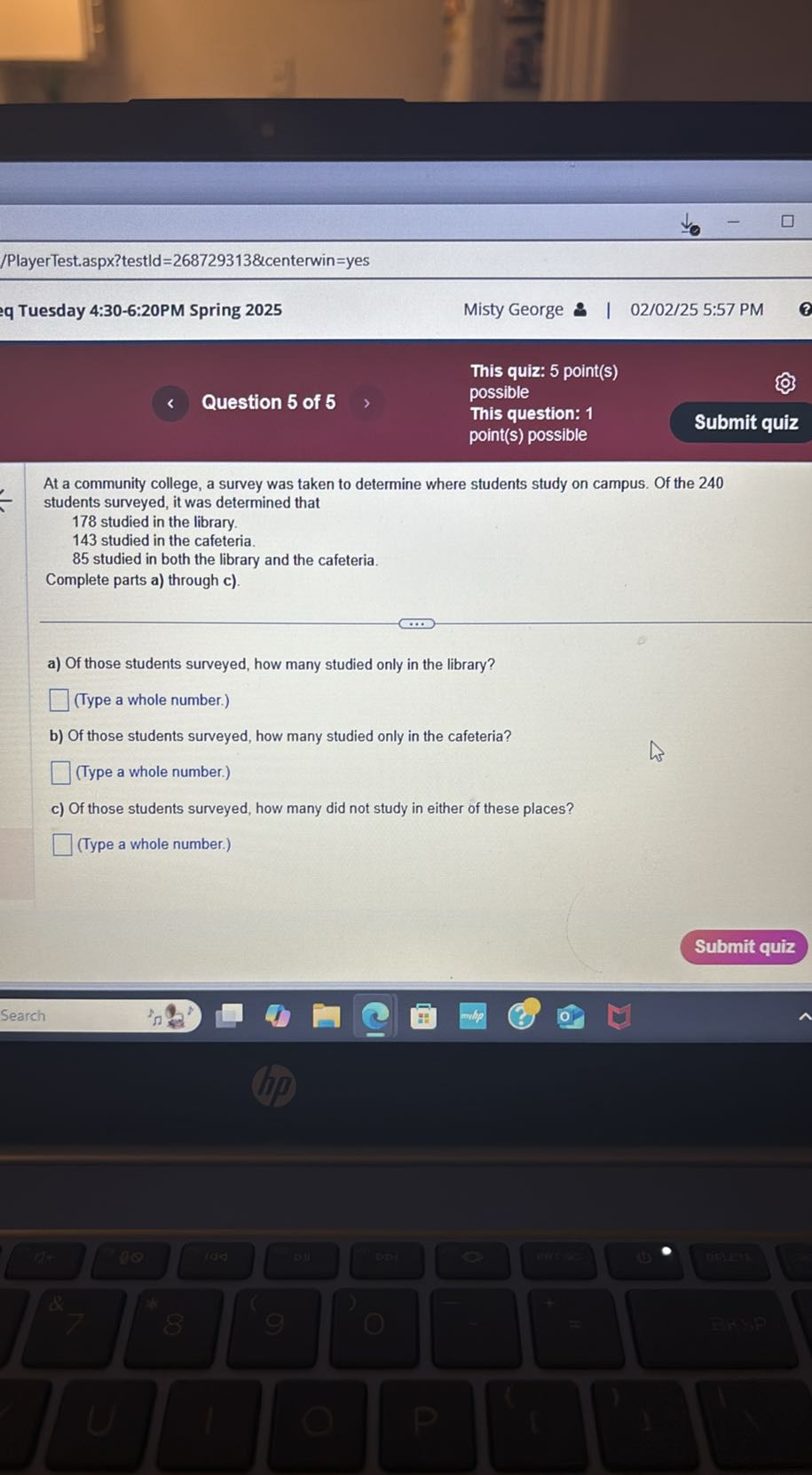 /PlayerTest.aspx?testld=268729313&centerwin=yes
q Tuesday 4:30-6:20PM Spring 2025
Misty George
02/02/25 5:57 PM
This quiz: 5 point(s)
Question 5 of 5
possible
This question: 1
point(s) possible
Submit quiz

At a community college, a survey was taken to determine where students study on campus. Of the 240 students surveyed, it was determined that

178 studied in the library.
143 studied in the cafeteria.
85 studied in both the library and the cafeteria.
Complete parts a) through c).
a) Of those students surveyed, how many studied only in the library?
□ (Type a whole number.)
b) Of those students surveyed, how many studied only in the cafeteria?
□ (Type a whole number.)
c) Of those students surveyed, how many did not study in either of these places?
□ (Type a whole number.)
Submit quiz
Search