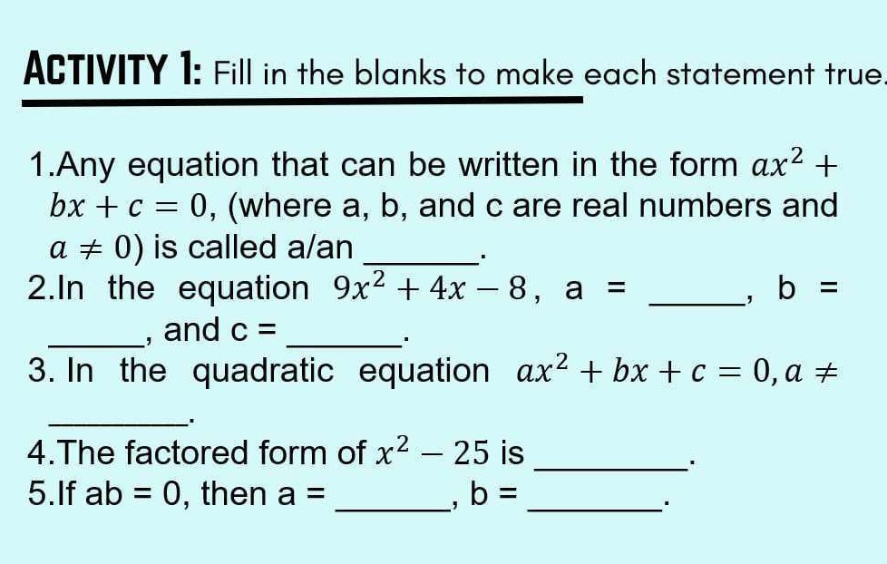 ACTIVITY 1: Fill in the blanks to make each statement true
1.Any equation that can be written in the form a x^2+ b x+c=0, (where a, b, and c are real numbers and a ≠ 0 ) is called a/an 
2.In the equation 9 x^2+4 x-8, a =  , b=  , and c= 
3. In the quadratic equation a x^2+b x+c=0, a ≠ 
4.The factored form of x^2-25 is  .
5.If ab=0, then a=  , b= 
