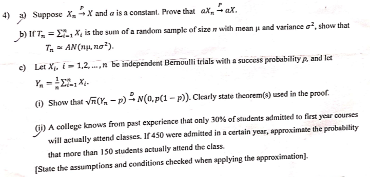 4) a) Suppose XnP X and a is a constant. Prove that a XnP a X.
b) If Tn=∑i=1^n Xi is the sum of a random sample of size n with mean μ and variance σ^2, show that Tn≈ A N(n μ, n σ^2).
c) Let Xi, i=1,2, …, n be independent Bemoulli trials with a success probability p, and let Yn=(1)/(n)∑i=1^n Xi
(i) Show that √(n)(Yn-p) D N(0, p(1-p)). Clearly state theorem(s) used in the proof.
(ii) A college knows from past experience that only 30 % of students admitted to first year courses will actually attend classes. If 450 were admitted in a certain year, approximate the probability that more than 150 students actually attend the class.
[State the assumptions and conditions checked when applying the approximation].