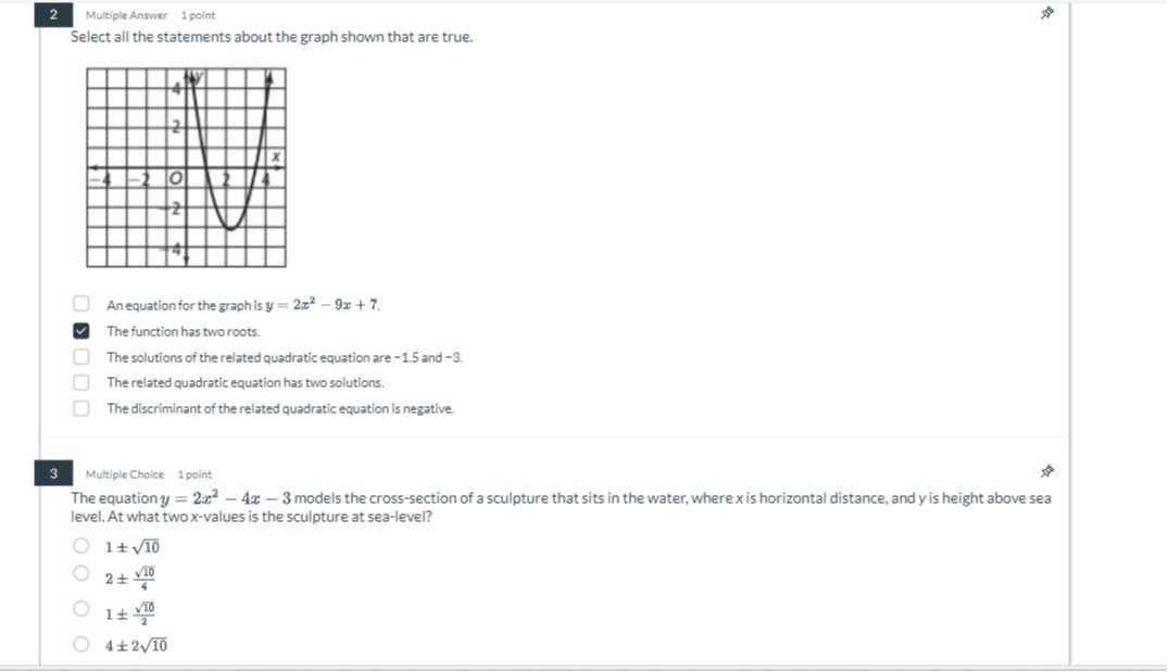 2
Multiple Answer
1 point

Select all the statements about the graph shown that are true.
An equation for the graphis y=2 x^2-9 x+7.
The function has two roots.
The solutions of the related quadratic equation are -1.5 and -3 .
The related quadratic equation has two solutions.
The discriminant of the related quadratic equation is negative.
3
Multiple Choice
1 point

The equation y=2 x^2-4 x-3 models the cross-section of a sculpture that sits in the water, where x is horizontal distance, and y is height above sea level. At what two x-values is the sculpture at sea-level?
1 ±√(10)
2 ±(√(10))/(4)
1 ±(√(10))/(2)
4 ± 2 √(10)