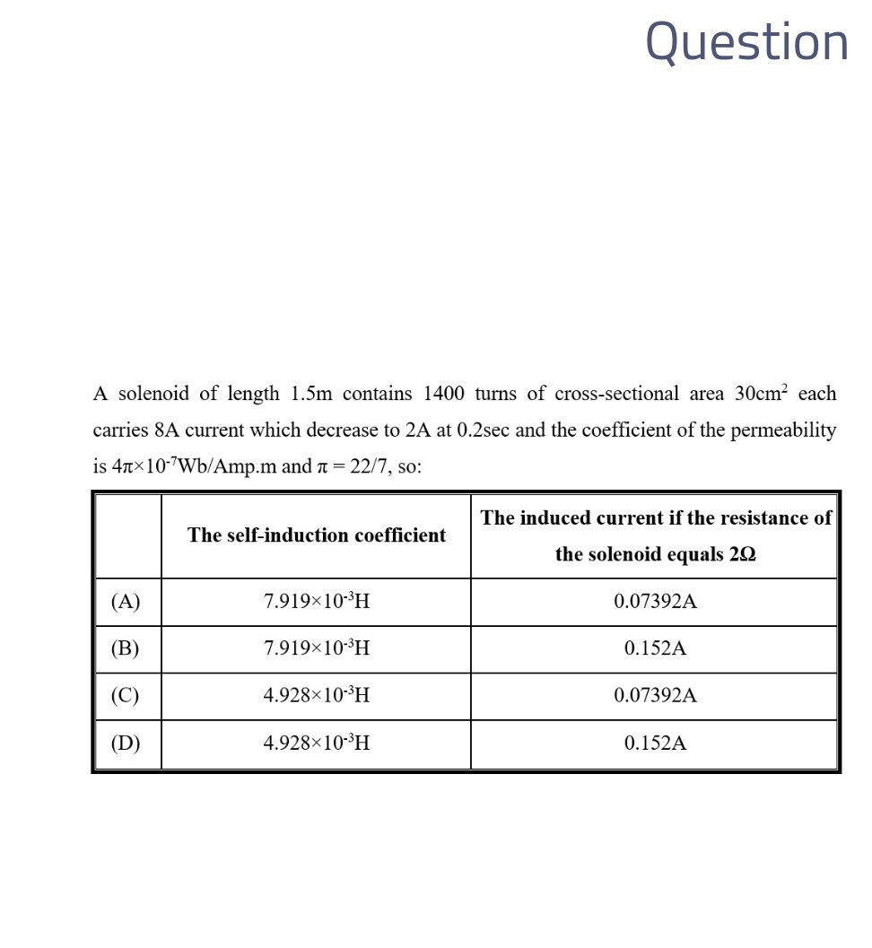 Question

A solenoid of length 1.5 m contains 1400 turns of cross-sectional area 30  cm^2 each carries 8 A current which decrease to 2 A at 0.2 sec and the coefficient of the permeability is 4 π× 10^-7 Wb / Amp.m and π=22 / 7, so:

    The self-induction coefficient      
The induced current if the resistance of 

the solenoid equals 2 Ω
 

(A)     7.919 × 10^-3H     0.07392 A 

(B)     7.919 × 10^-3H     0.152 A 

(C)     4.928 × 10^-3H     0.07392 A 

(D)     4.928 × 10^-3H     0.152 A 

