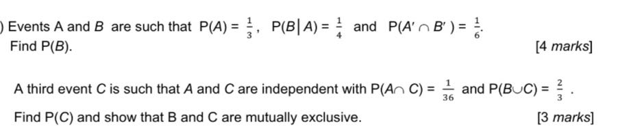 Events A and B are such that P(A) = 1/3, P(B | A) = 1/4 and P(A' ? B' ) = 1/6.
Find P(B).

A third event C is such that A and C are independent with P(A ? C) = 1/36 and P(B ? C) = 2/3.
Find P(C) and show that B and C are mutually exclusive.