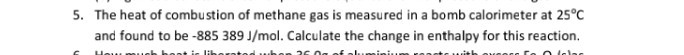 5. The heat of combustion of methane gas is measured in a bomb calorimeter at 25^∘C and found to be -885389  J / mol. Calculate the change in enthalpy for this reaction.