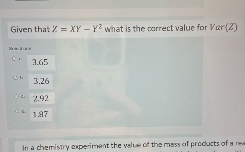 Given that Z=X Y-Y^2 what is the correct value for Var(Z)

Select one:
a. 3.65
b. 3.26
c. 2.92
d. 1.87

In a chemistry experiment the value of the mass of products of a rea