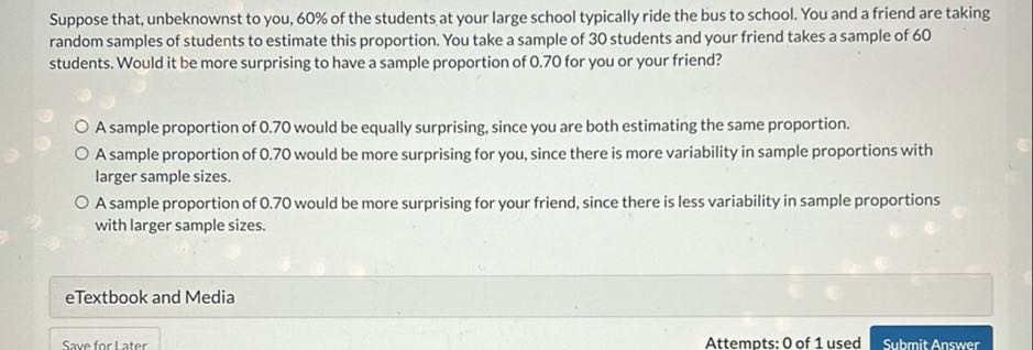 Suppose that, unbeknownst to you, 60 % of the students at your large school typically ride the bus to school. You and a friend are taking random samples of students to estimate this proportion. You take a sample of 30 students and your friend takes a sample of 60 students. Would it be more surprising to have a sample proportion of 0.70 for you or your friend?
A sample proportion of 0.70 would be equally surprising, since you are both estimating the same proportion.
A sample proportion of 0.70 would be more surprising for you, since there is more variability in sample proportions with larger sample sizes.
A sample proportion of 0.70 would be more surprising for your friend, since there is less variability in sample proportions with larger sample sizes.
eTextbook and Media
Save for Later
Attempts: 0 of 1 used
Submit Answer