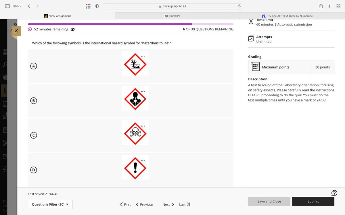 Bbb
clickup.up.ac.za
View Assignment
ChatGPT
N. Try Ace Al STEM Tutor by Numerade
CC
52 minutes remaining
6 OF 30 QUESTIONS REMAINING
Which of the following symbols is the international hazard symbol for "hazardous to life"?
(A)
Grading
ime umic
60 minutes | Automatic submission
?
×
52 minutes remaining
6 OF 30 QUESTIONS REMAINING
Attempts
Unlimited
(B)
Maximum points
30 points
Description
A test to round off the Laboratory orientation, focusing on safety aspects. Please carefully read the instructions BEFORE proceeding to do the quiz! You must do the test multiple times until you have a mark of 24/30
(C)
(D)

Last saved 21:44:49
??
Questions Filter (30)
K First
Previous
Next
Last >|
Save and Close
Submit