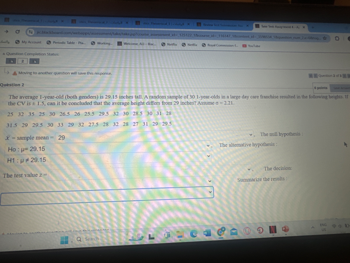 My Account
Periodic Table - Pta...
Working.
Welcome, ALI - Blac..
Netflix
Netflix
Royal Commission 𝐟.
YouTube
Question Completion Status:
2
b
Moving to another question will save this response.
Question 2 of 3
Question 2
6 points
Fece kor wie
The average 1-year-old (both genders) is 29.15 inches tall. A random sample of 301 -year-olds in a large day care franchise resulted in the foltowing heights. If the C V is ± 1.5, can it be concluded that the average height differs from 29 inches? Assume σ=2.21.

    25     32     35     25     30     26.5     26     25.5     29.5     32     30     28.5     30     31     28
        
        
            31.5     29     29.5     30     33     29     32     27.5     28     32     28     27     31     29     29.5
        
        x̅= sample mean =29


    Ho : μ=29.15 
        
        H 1: μ≠ 29.15


The test value z=