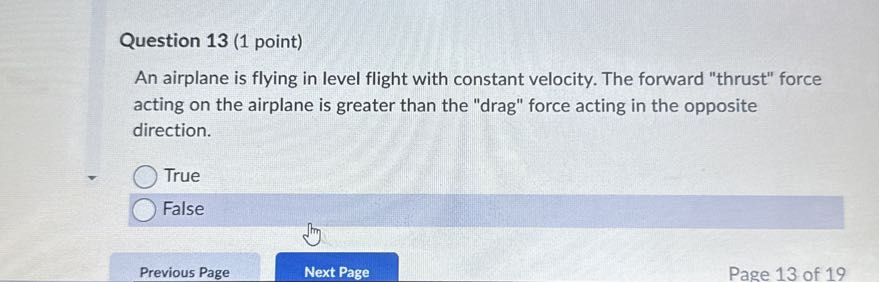 Question 13 (1 point)
An airplane is flying in level flight with constant velocity. The forward "thrust" force acting on the airplane is greater than the "drag" force acting in the opposite direction.
True
False
Previous Page
Next Page
Page 13 of 19