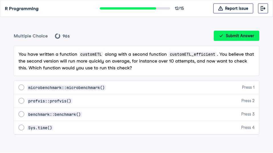 R Programming
12/15
Report Issue
Multiple Choice
96 s
Submit Answer

You have written a function customETL along with a second function customETLefficient. You believe that the second version will run more quickly on average, for instance over 10 attempts, and now want to check this. Which function would you use to run this check?
microbenchmark::microbenchmark()
Press 1
profvis::profvis()
Press 2
benchmark: :benchmark()
Press 3
Sys.time()
Press 4