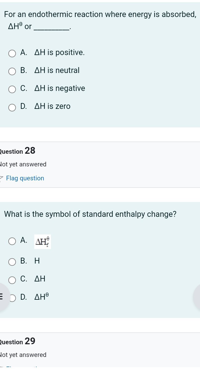 For an endothermic reaction where energy is absorbed, Δ H^θ or 
A. ΔH is positive.
B. ΔH is neutral
C. ΔH is negative
D. ΔH is zero
question 28
Jot yet answered
Flag question

What is the symbol of standard enthalpy change?
A. Δ Hf^9
B. H
C. ΔH
D. Δ H^θ
question 29
Not yet answered