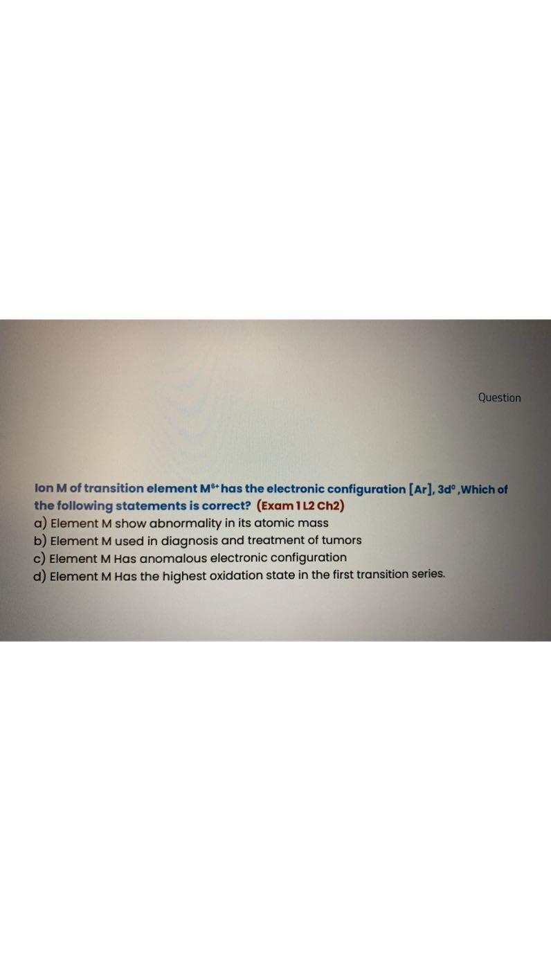 Question

Ion 𝐌 of transition element 𝐌^6+ has the electronic configuration [Ar], 3d ^0, Which of the following statements is correct? (Exam 1 L2 Ch2)
a) Element M show abnormality in its atomic mass
b) Element M used in diagnosis and treatment of tumors
c) Element M Has anomalous electronic configuration
d) Element M Has the highest oxidation state in the first transition series.