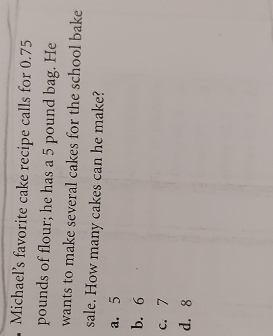 Michael's favorite cake recipe calls for 0.75 pounds of flour; he has a 5 pound bag. He wants to make several cakes for the school bake sale. How many cakes can he make?
a. 5
b. 6
c. 7
d. 8